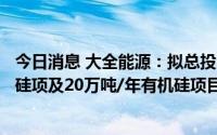 今日消息 大全能源：拟总投资60亿元建30万吨/年高纯工业硅项及20万吨/年有机硅项目