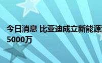 今日消息 比亚迪成立新能源汽车综合测试场公司，注册资本5000万