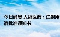 今日消息 人福医药：注射用苯磺酸瑞马唑仑获得药品补充申请批准通知书