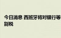 今日消息 西班牙将对银行等大型金融机构征收为期两年的特别税