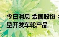 今日消息 金固股份：将为一汽丰田亚洲龙车型开发车轮产品