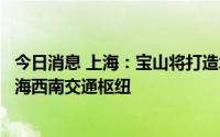 今日消息 上海：宝山将打造北上海枢纽门户，金山将打造上海西南交通枢纽