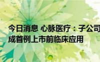 今日消息 心脉医疗：子公司Fishhawk机械血栓切除导管完成首例上市前临床应用