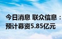 今日消息 联众信息：拟冲刺创业板IPO上市，预计募资5.85亿元