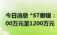 今日消息 *ST御银：预计上半年亏损收窄为800万元至1200万元