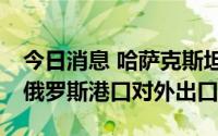 今日消息 哈萨克斯坦：哈国97%的原油通过俄罗斯港口对外出口