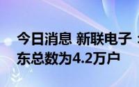 今日消息 新联电子：截至7月10日，公司股东总数为4.2万户