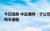 今日消息 中远海特：子公司拟1.2亿美元投资建造1艘6.5万吨半潜船