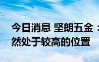 今日消息 坚朗五金：原材料与同期相比，仍然处于较高的位置