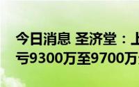 今日消息 圣济堂：上半年预计同比转亏，预亏9300万至9700万元