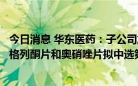 今日消息 华东医药：子公司旗下吗替麦考酚酯胶囊、盐酸吡格列酮片和奥硝唑片拟中选第七批全国药品集中采购