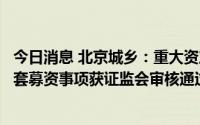 今日消息 北京城乡：重大资产置换及发行股份购买资产并配套募资事项获证监会审核通过，7月14日起复牌