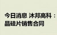 今日消息 沐邦高科：子公司签订16.77亿元单晶硅片销售合同