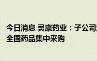 今日消息 灵康药业：子公司注射用头孢美唑钠拟中选第七批全国药品集中采购