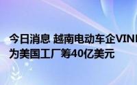 今日消息 越南电动车企VINFAST据悉与瑞信和花旗签协议，为美国工厂筹40亿美元