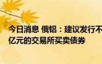 今日消息 俄铝：建议发行不超1000亿卢布及不超人民币40亿元的交易所买卖债券