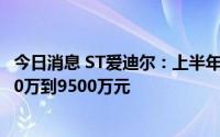 今日消息 ST爱迪尔：上半年净预计同比扭盈为亏，预亏7500万到9500万元