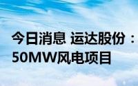 今日消息 运达股份：拟8.97亿元投建马鬃山150MW风电项目