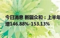 今日消息 新疆众和：上半年预盈7.9亿元-8.1亿元，同比预增146.88%-153.13%