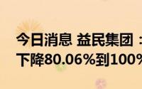 今日消息 益民集团：预计上半年净利润同比下降80.06%到100%