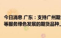 今日消息 广东：支持广州期货交易所加快推动电力、硅、锂等服务绿色发展的期货品种上市