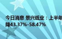 今日消息 景兴纸业：上半年预盈1.1亿元-1.5亿元，同比预降43.37%-58.47%