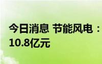 今日消息 节能风电：预计上半年净利润9亿到10.8亿元