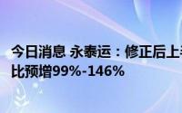 今日消息 永泰运：修正后上半年预盈1.22亿元至1.51亿，同比预增99%-146%