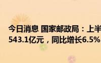 今日消息 国家邮政局：上半年邮政行业业务收入累计完成6543.1亿元，同比增长6.5%