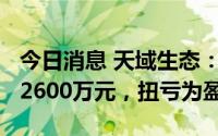 今日消息 天域生态：上半年净利润1800万至2600万元，扭亏为盈