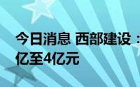 今日消息 西部建设：预计上半年净利润3.64亿至4亿元