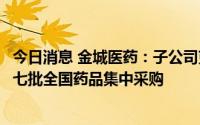 今日消息 金城医药：子公司克林霉素磷酸酯注射液拟中选第七批全国药品集中采购