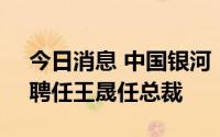 今日消息 中国银河：选举陈亮担任董事长，聘任王晟任总裁