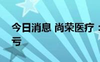 今日消息 尚荣医疗：预计上半年同比扭盈为亏