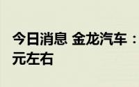 今日消息 金龙汽车：预计上半年净亏损2.2亿元左右