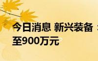 今日消息 新兴装备：上半年预计亏损500万至900万元