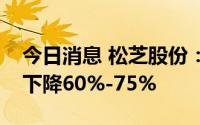 今日消息 松芝股份：预计上半年净利润同比下降60%-75%