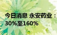 今日消息 永安药业：上半年净利润同比预增130%至160%