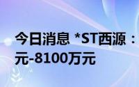 今日消息 *ST西源：预计上半年亏损6400万元-8100万元