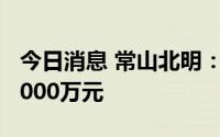 今日消息 常山北明：上半年预亏5000万元-6000万元