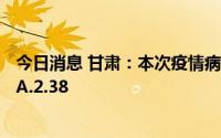 今日消息 甘肃：本次疫情病毒为新冠病毒奥密克戎变异株BA.2.38