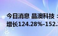 今日消息 晶澳科技：预计上半年净利润同比增长124.28%-152.32%