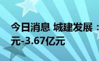 今日消息 城建发展：预计上半年亏损2.53亿元-3.67亿元