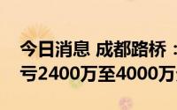 今日消息 成都路桥：上半年同比盈转亏，预亏2400万至4000万元