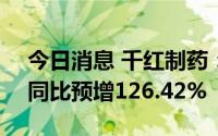 今日消息 千红制药：上半年预盈2.02亿元，同比预增126.42%