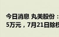 今日消息 丸美股份：共派发现金红利7627.45万元，7月21日除权