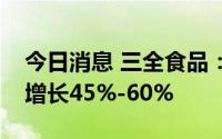 今日消息 三全食品：上半年预计净利润同比增长45%-60%