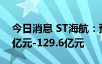 今日消息 ST海航：预计上半年净亏损119.5亿元-129.6亿元