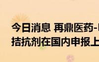 今日消息 再鼎医药-B涨7%，全球首款FcRn拮抗剂在国内申报上市