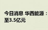 今日消息 华西能源：预计上半年亏损2.5亿元至3.5亿元